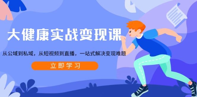 大健康实战变现课：从公域到私域，从短视频到直播，一站式解决变现难题-云创智库