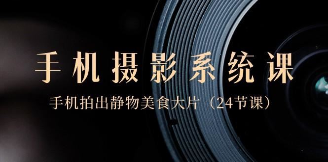 0基础手机摄影系统课，手机拍出静物美食大片（24节课）-云创智库