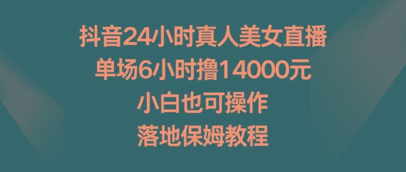 抖音24小时真人美女直播，单场6小时撸14000元，小白也可操作，落地保姆教程-云创智库