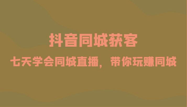 抖音同城获客-七天学会同城直播，带你玩赚同城(34节课)-云创智库