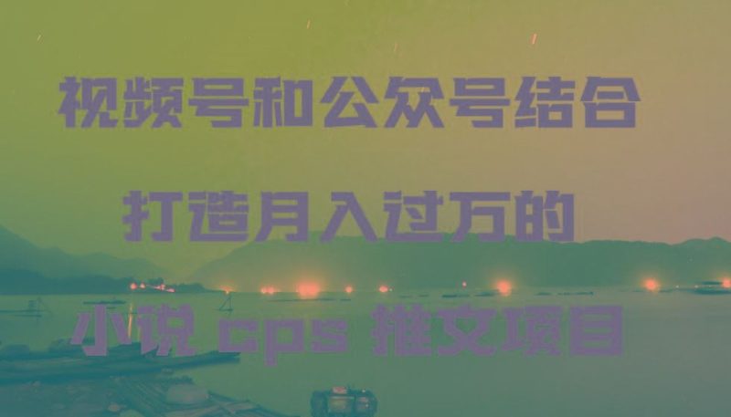 视频号和公众号结合打造月入过万的小说cps推文项目，包括市面上面的各种思路详解-云创智库