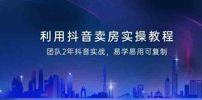 利用抖音卖房实操教程，团队2年抖音实战，易学易用可复制(无水印课程)-云创智库