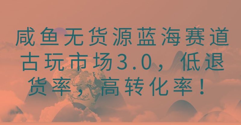 咸鱼无货源蓝海赛道古玩市场3.0，低退货率，高转化率！-云创智库