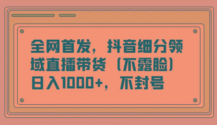 全网首发，抖音细分领域直播带货(不露脸)项目，日入1000+，不封号-云创智库