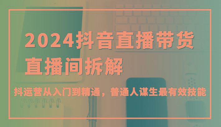 2024抖音直播带货直播间拆解，抖运营从入门到精通，普通人谋生最有效技能-云创智库