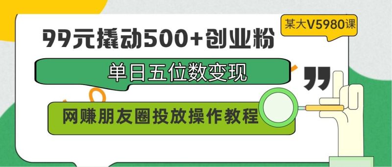 99元撬动500+创业粉，单日五位数变现，网赚朋友圈投放操作教程价值5980！-云创智库