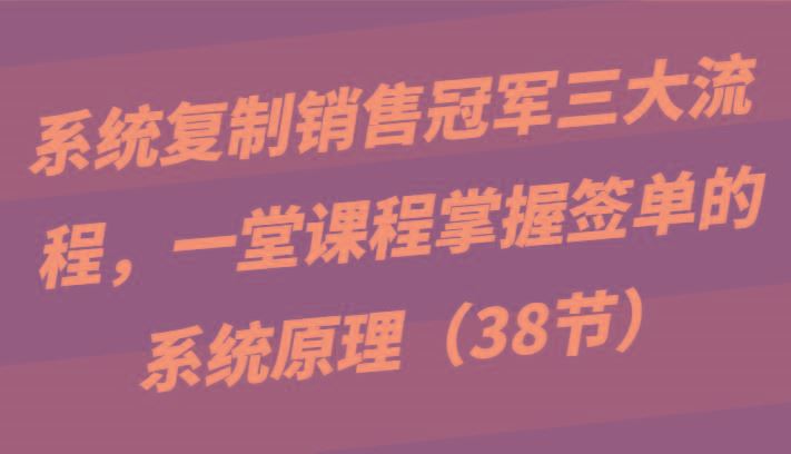 系统复制销售冠军三大流程，一堂课程掌握签单的系统原理(38节)-云创智库