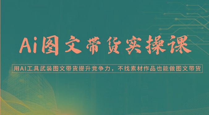 Ai图文带货实操课-用AI工具武装图文带货提升竞争力，不找素材作品也能做图文带货-云创智库