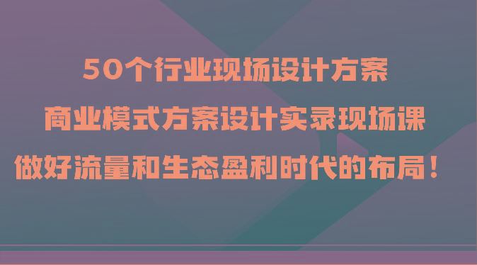 50个行业现场设计方案，商业模式方案设计实录现场课，做好流量和生态盈利时代的布局！-云创智库