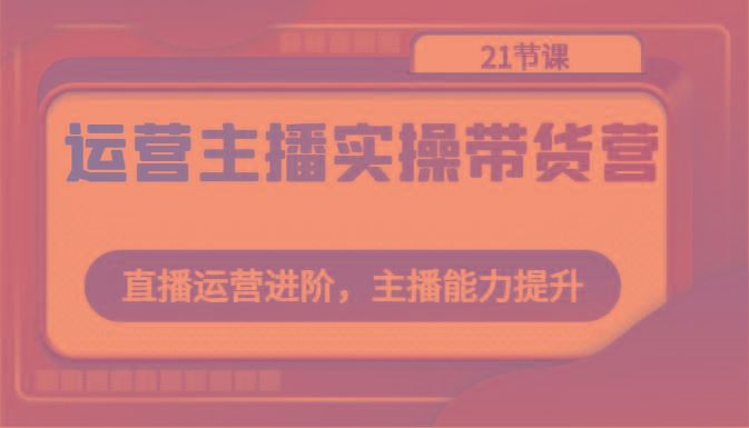 运营主播实操带货营：直播运营进阶，主播能力提升(21节课)-云创智库