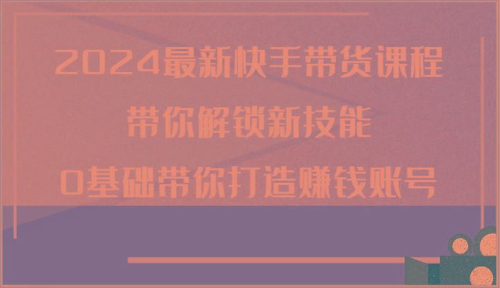 2024最新快手带货课程，带你解锁新技能，0基础带你打造赚钱账号-云创智库