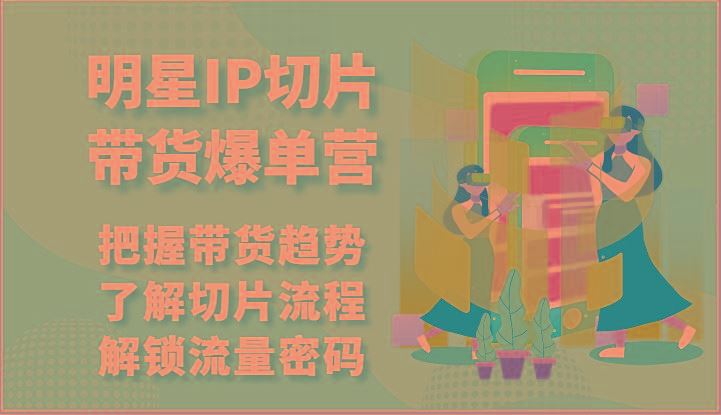 明星IP切片带货爆单营-把握带货趋势，了解切片流程，解锁流量密码(69节)-云创智库