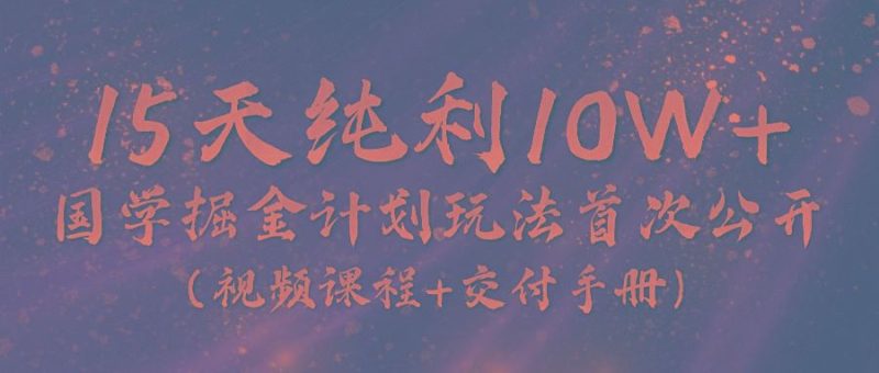 《国学掘金计划2024》实战教学视频，15天纯利10W+(视频课程+交付手册)-云创智库