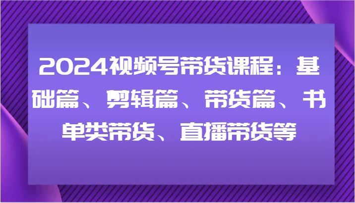 2024视频号带货课程：基础篇、剪辑篇、带货篇、书单类带货、直播带货等-云创智库