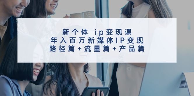 新个体ip变现课，年入百万新媒体IP变现，路径篇+流量篇+产品篇-云创智库
