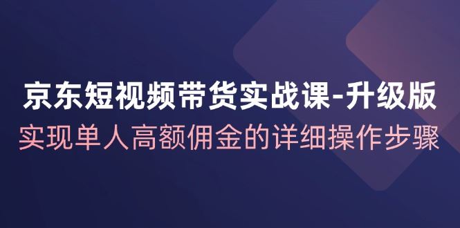京东短视频带货实战课升级版，实现单人高额佣金的详细操作步骤-云创智库