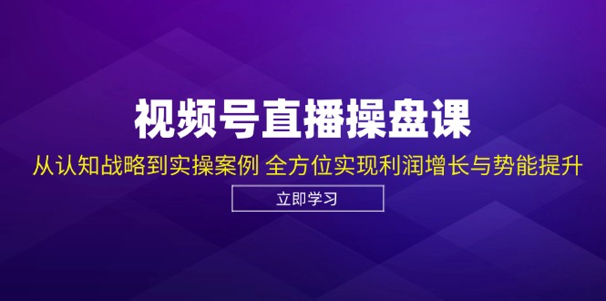 视频号直播操盘课，从认知战略到实操案例 全方位实现利润增长与势能提升-云创智库