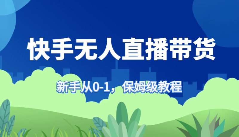 快手无人直播带货保姆级教程，新手从0-1快速学会带货-云创智库