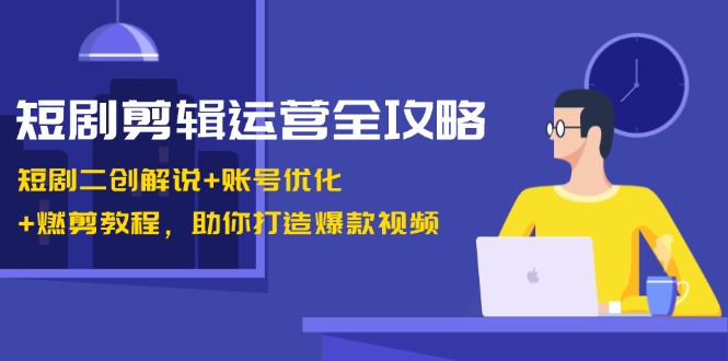 短剧剪辑运营全攻略：短剧二创解说+账号优化+燃剪教程，助你打造爆款视频-云创智库