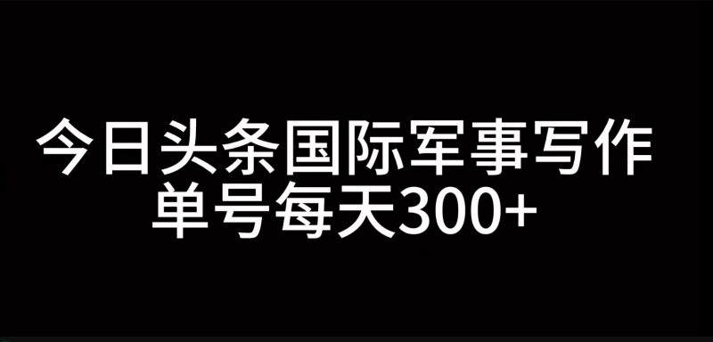 今日头条国际军事写作，利用AI创作，单号日入300+-云创智库