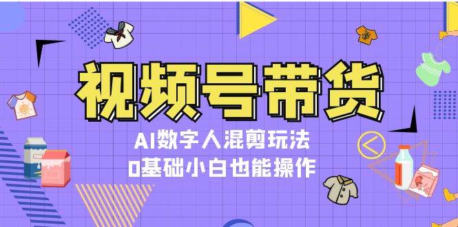 视频号带货，AI数字人混剪玩法，0基础小白也能操作-云创智库