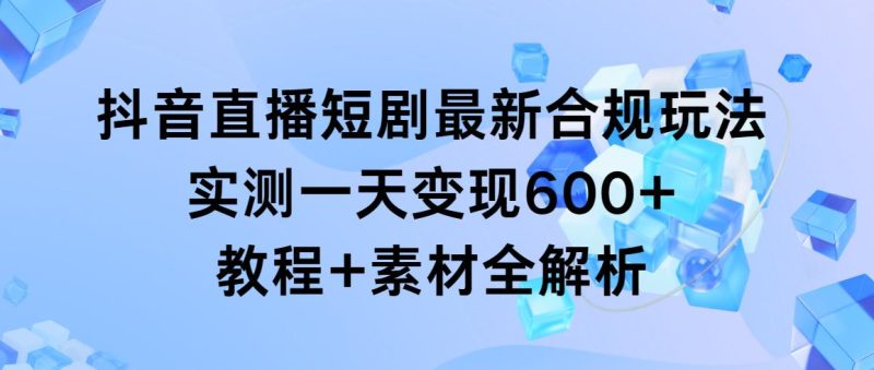 抖音直播短剧最新合规玩法，实测一天变现600+，教程+素材全解析-云创智库