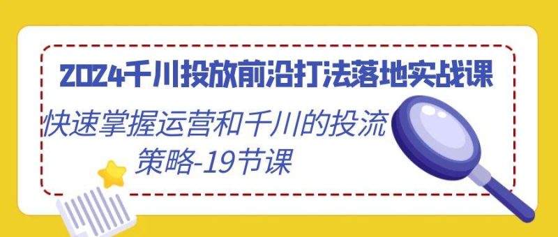 2024千川投放前沿打法落地实战课，快速掌握运营和千川的投流策略-19节课-云创智库