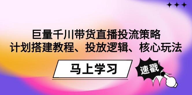 巨量千川带货直播投流策略：计划搭建教程、投放逻辑、核心玩法！-云创智库