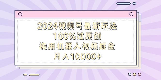 2024视频号最新玩法，100%过原创，搬用机器人视频掘金，月入10000+-云创智库