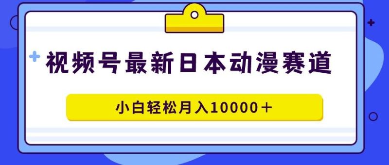 视频号日本动漫蓝海赛道，100%原创，小白轻松月入10000＋-云创智库