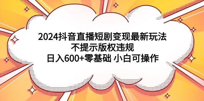 (9305期)2024抖音直播短剧变现最新玩法，不提示版权违规 日入600+零基础 小白可操作-云创智库