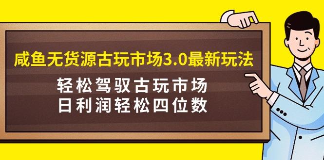 (9337期)咸鱼无货源古玩市场3.0最新玩法，轻松驾驭古玩市场，日利润轻松四位数！…-云创智库