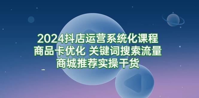 (9438期)2024抖店运营系统化课程：商品卡优化 关键词搜索流量商城推荐实操干货-云创智库