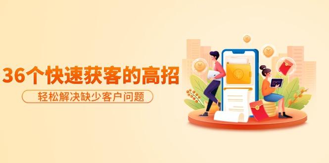 (9644期)分享36个快速获客的高招：轻松解决缺少客户问题，有效才是硬道理-云创智库