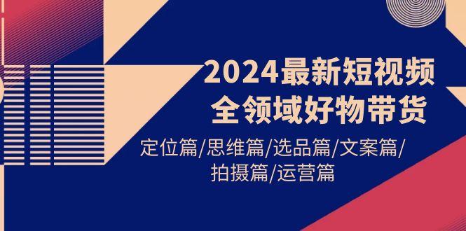 (9818期)2024最新短视频全领域好物带货 定位篇/思维篇/选品篇/文案篇/拍摄篇/运营篇-云创智库