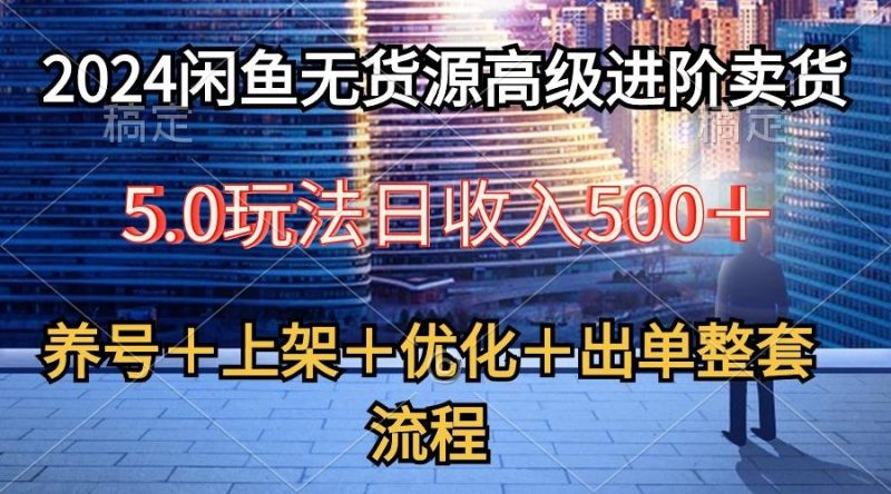 2024闲鱼无货源高级进阶卖货5.0，养号＋选品＋上架＋优化＋出单整套流程-云创智库