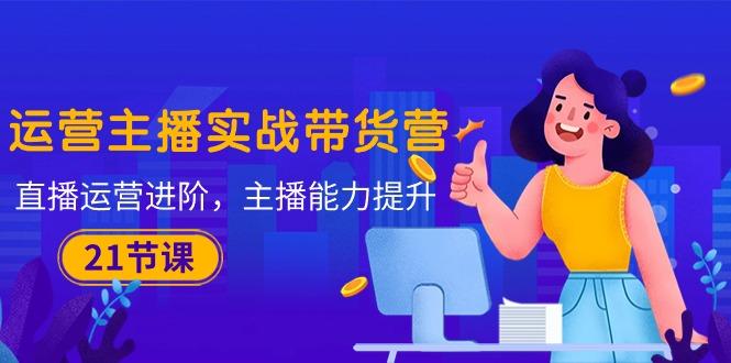 运营主播·实战带货营：直播运营 进阶，主播 能力提升(21节课-云创智库