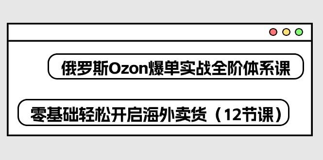 俄罗斯 Ozon-爆单实战全阶体系课，零基础轻松开启海外卖货(12节课-云创智库