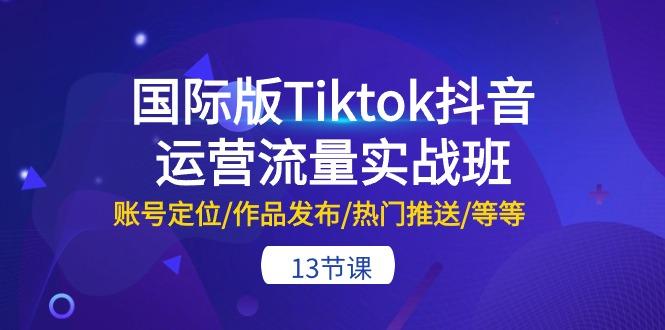 国际版Tiktok抖音运营流量实战班：账号定位/作品发布/热门推送/等等-13节-云创智库
