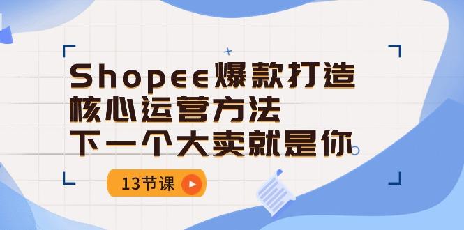 Shopee-爆款打造核心运营方法，下一个大卖就是你(13节课-云创智库