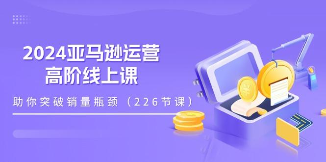 2024亚马逊运营-高阶线上课，助你突破销量瓶颈(228节课-云创智库