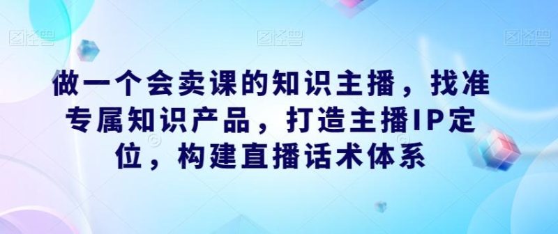 做一个会卖课的知识主播，找准专属知识产品，打造主播IP定位，构建直播话术体系-云创智库