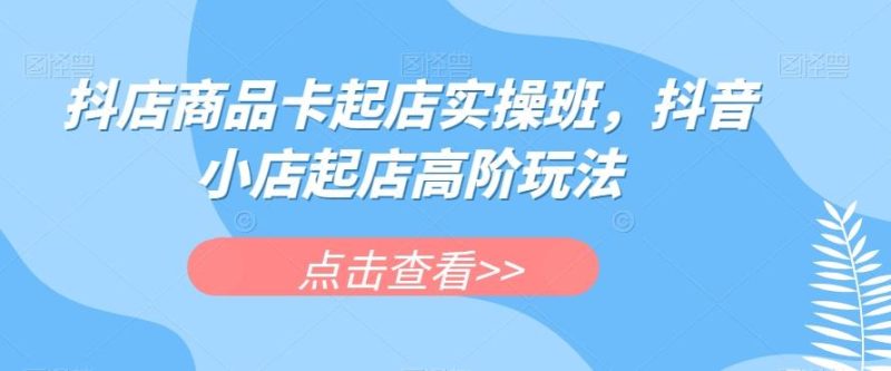 抖店商品卡起店实操班，抖音小店起店高阶玩法-云创智库