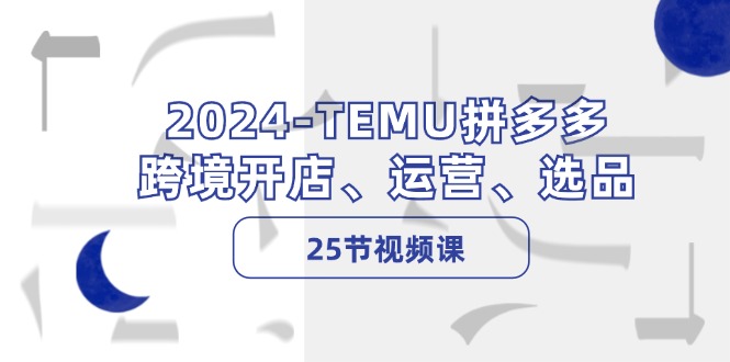 2024-TEMU拼多多·跨境开店、运营、选品(25节视频课-云创智库