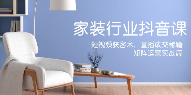 家装抖音课：短视频获客术，直播成交秘籍，矩阵运营实战篇-云创智库