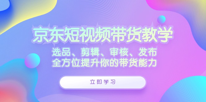 京东短视频带货教学：选品、剪辑、审核、发布，全方位提升你的带货能力-云创智库