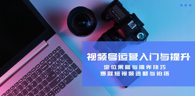 视频号运营入门与提升：定位策略与操作技巧，爆款短视频选题与拍摄-云创智库