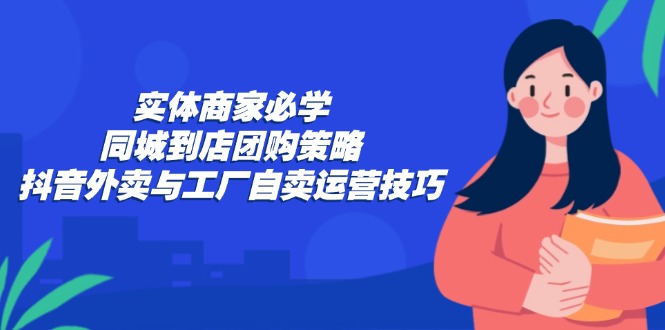 实体商家必学：同城到店团购策略：抖音外卖与工厂自卖运营技巧-云创智库