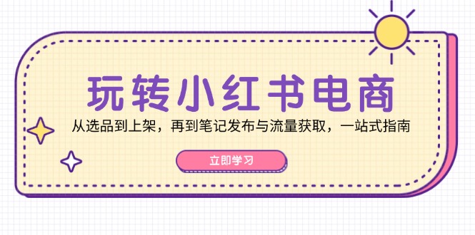 玩转小红书电商：从选品到上架，再到笔记发布与流量获取，一站式指南-云创智库
