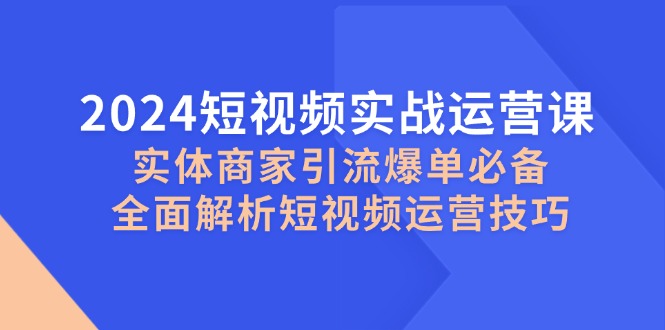 2024短视频实战运营课，实体商家引流爆单必备，全面解析短视频运营技巧-云创智库
